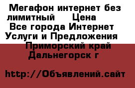 Мегафон интернет без лимитный   › Цена ­ 800 - Все города Интернет » Услуги и Предложения   . Приморский край,Дальнегорск г.